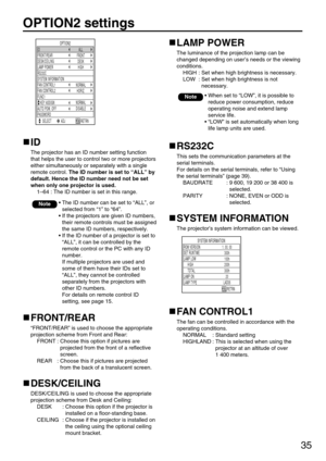 Page 3535
OPTION2 settings
OPTION2
ID
AUTO POW. OFF
PASSWORD FUNC1 LAMP POWER
HIGH
RS232C FRONT/REAR
FRONT
DESK/CEILING
DESK
SYSTEM INFORMATION
FAN CONTROL1
NORMAL
FAN CONTROL2
HORIZ.
DISABLE
   KEY ASSIGNNORMAL
 
ALL
SELECT ADJ RETRN
ID
The projector has an ID number setting function
that helps the user to control two or more projectors
either simultaneously or separately with a single
remote control. The ID number is set to “ALL” by
default. Hence the ID number need not be set
when only one projector is...