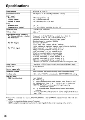 Page 5858
Specifications
1Value when accessory lens is used, “PICTURE MODE” is set at “DYNAMIC” and zoom lens is in the wide lens
position.
2HDCP (High-bandwidth Digital Content Protection)
HDCP is a digital video signal encryption system developed with the aim of protecting digital content.
Power supplyAC 120 V, 50 Hz/60 Hz
Power consumption400 W (about 10 W in standby without fan running)
DLPTMpanel
Panel size
Display system
Number of pixels
0.7 inch (aspect ratio 4:3)
DMDTMelement, DLP type
786 432 pixels (1...