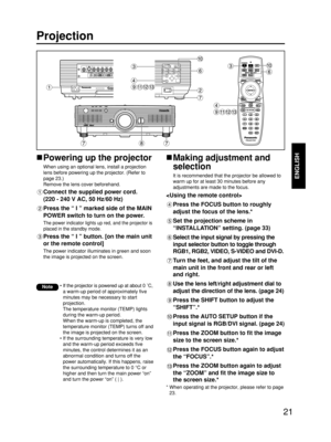 Page 2121
ENGLISH
Projection
Powering up the projector
When using an optional lens, install a projection
lens before powering up the projector. (Refer to
page 23.)
Remove the lens cover beforehand.
Connect the supplied power cord. 
(220 - 240 V AC, 50 Hz/60 Hz)
Press the “ I ” marked side of the MAIN
POWER switch to turn on the power.
The power indicator lights up red, and the projector is
placed in the standby mode.
Press the “ I ” button. [on the main unit
or the remote control]
The power indicator...