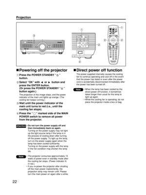 Page 2222
Projection
Powering off the projector
Press the POWER STANDBY “”
button.
Select “OK” with  or  button and
press the ENTER button.
(Or press the POWER STANDBY “”
button again.)
The projection of the image stops, and the power
indicator of the main unit lights up orange. (The
cooling fan keeps running.)
Wait until the power indicator of the
main unit turns to red (i.e., until the
cooling fan stops). 
Press the “” marked side of the MAIN
POWER switch to remove all power
from the projector. 
• The...