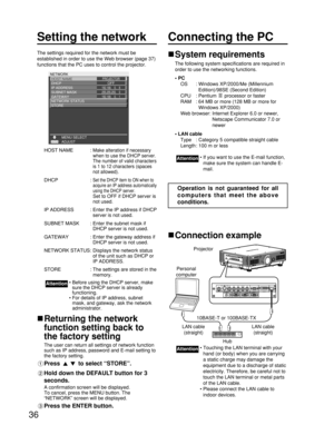 Page 3636
Setting the network
The settings required for the network must be
established in order to use the Web browser (page 37)
functions that the PC uses to control the projector.
HOST NAME : 
Make alteration if necessary
when to use the DHCP server.
The number of valid characters
is 1 to 12 characters (spaces
not allowed).
DHCP : Set the DHCP item to ON when to
acquire an IP address automatically
using the DHCP server.
Set to OFF if DHCP server is
not used.
IP ADDRESS : Enter the IP address if DHCP
server...