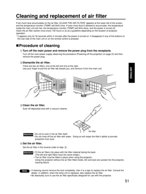 Page 5151
ENGLISH
Cleaning and replacement of air filter
If too much dust accumulates on the air filter, [CLEAN THE AIR FILTER]* appears at the lower left of the screen,
and the temperature monitor (TEMP) will blink once. If even more dust is allowed to accumulate, the temperature
inside the main unit will rise, the temperature monitor (TEMP) will blink twice, and the power is turned off.
Clean the air filter section once every 100 hours or so as a guideline depending on the location of projector
operation.
*...