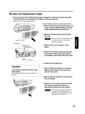 Page 5353
ENGLISH
Lamp unit replacement steps
Turn the power off by following the steps on page 22, remove the power plug and
confirm that the surroundings of the lamp unit have cooled off.
Check that the fan has stopped running.
Have a Phillips screwdriver ready ahead of time.
Remove the screw securing the lamp unit
cover, and then slide the lamp unit cover
a little toward the left, and remove it.
Remove the two screws securing the
fan unit.
Lamp unit cover
Open the fan unit as shown in the
figure.
Remove the...