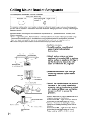 Page 5454
Ceiling Mount Bracket Safeguards
The projector and the ceiling mount bracket are designed sufficiently safety though, make sure the safety cable
provided with the projector is installed and attached to the bottom of the projector when mounting in the ceiling for
safety and security.
Installation work of the ceiling mount bracket should only be carried by a qualified technician according to the
following procedure.
• Even if it is guarantee period, the manufacturer is not responsible for any hazard or...