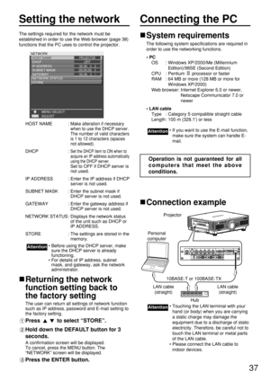 Page 3737
Setting the network
The settings required for the network must be
established in order to use the Web browser (page 38)
functions that the PC uses to control the projector.
HOST NAME : 
Make alteration if necessary
when to use the DHCP server.
The number of valid characters
is 1 to 12 characters (spaces
not allowed).
DHCP : Set the DHCP item to ON when to
acquire an IP address automatically
using the DHCP server.
Set to OFF if DHCP server is
not used.
IP ADDRESS : Enter the IP address if DHCP
server...