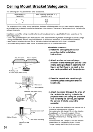 Page 5454
Ceiling Mount Bracket Safeguards
The projector and the ceiling mount bracket are designed sufficiently safety though, make sure the safety cable
provided with the projector is installed and attached to the bottom of the projector when mounting in the ceiling for
safety and security.
Installation work of the ceiling mount bracket should only be carried by a qualified technician according to the
following procedure.
• Even if it is guarantee period, the manufacturer is not responsible for any hazard or...