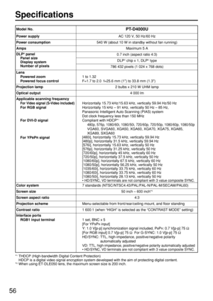 Page 5656
Specifications
PT-D4000U
Power supplyAC 120 V, 50 Hz/60 Hz
Power consumption540 W (about 10 W in standby without fan running)
AmpsMaximum 5 A
DLP®panel
Panel size
Display system
Number of pixels0.7 inch (aspect ratio 4:3)
DLP®chip x 1, DLP®type
786 432 pixels (1 024 x 768 dots)
Lens
Powered zoom
Powered focus control
1 to 1.32
F=1.7 to 2.0  f=25.6 mm (1) to 33.8 mm (1.3)
Projection lamp2 bulbs x 210 W UHM lamp
Optical output4 000 lm
Applicable scanning frequency
For Video signal (S-Video included)
For...