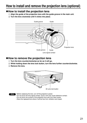 Page 2121
How to install and remove the projection lens (optional)
How to install the projection lens
Align the guide of the projection lens with the guide groove in the main unit.
Turn the lens clockwise until it clicks into place.
How to remove the projection lens
Turn the lens counterclockwise as far as it will go.
While holding down the lens lock button, turn the lens further counterclockwise.
Remove the lens.
Note• Before replacing the lens, turn off the projector’s power.
• Do not touch the lens signal...