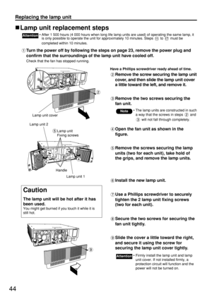 Page 4444
Replacing the lamp unit
Lamp unit replacement steps
• After 1 500 hours (4 000 hours when long life lamp units are used) of operating the same lamp, it
is only possible to operate the unit for approximately 10 minutes. Steps  to  must be
completed within 10 minutes.Attention
Turn the power off by following the steps on page 23, remove the power plug and
confirm that the surroundings of the lamp unit have cooled off.
Check that the fan has stopped running.
Have a Phillips screwdriver ready ahead of...