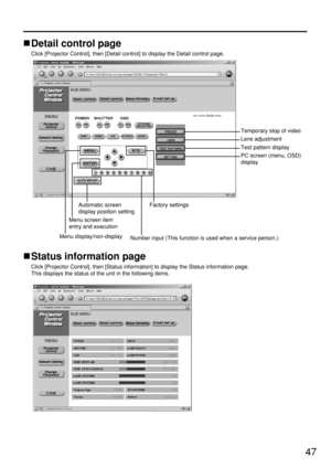 Page 4747
Detail control page
Click [Projector Control], then [Detail control] to display the Detail control page.
Status information page
Click [Projector Control], then [Status information] to display the Status information page.
This displays the status of the unit in the following items.
Menu screen item
entry and executionAutomatic screen
display position settingFactory settings
Number input (This function is used when a service person.)
Menu display/non-display
Temporary stop of video
Lens adjustment
Test...