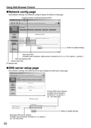 Page 5050
Using Web Browser Control 
DNS server setup page 
Click [Network Setting], then [DNS Server set up] to display the DNS server setup page.
Network config page 
Click [Network Setting], then [Network config] to display the Network config page.
Primary DNS server address
Available input characters:
Numbers (0 - 9), period (.)
(ex. 192.168.0.253)
Button to update settings
Secondary DNS server address
Available input characters: Numbers (0 - 9), period (.)
(ex. 192.168.0.254)
Toggling between...