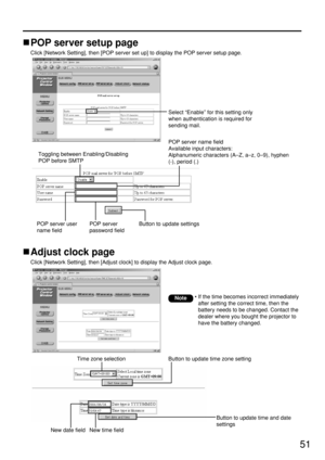 Page 5151
Adjust clock page
Click [Network Setting], then [Adjust clock] to display the Adjust clock page.
Time zone selection Button to update time zone setting
Button to update time and date
settings 
New date field
New time field
• If the time becomes incorrect immediately
after setting the correct time, then the
battery needs to be changed. Contact the
dealer where you bought the projector to
have the battery changed.Note
POP server setup page
Click [Network Setting], then [POP server set up] to display the...