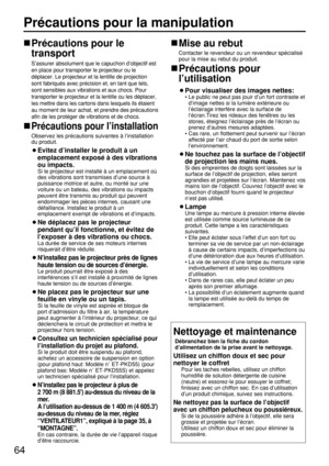 Page 6464
Précautions pour la manipulation
Précautions pour le
transport
S’assurer absolument que le capuchon d’objectif est
en place pour transporter le projecteur ou le
déplacer. Le projecteur et la lentille de projection
sont fabriqués avec précision et, en tant que tels,
sont sensibles aux vibrations et aux chocs. Pour
transporter le projecteur et la lentille ou les déplacer,
les mettre dans les cartons dans lesquels ils étaient
au moment de leur achat, et prendre des précautions
afin de les protéger de...