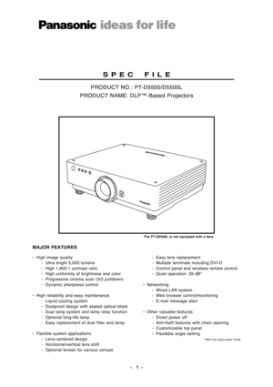 Page 1• High image quality
-  Ultra bright 5,000 lumens
- High 1,600:1 contrast ratio
- High uniformity of brightness and color
- Progressive cinema scan (3/2 pulldown)
- Dynamic sharpness control
• High reliability and easy maintenance
- Liquid cooling system
- Dustproof design with sealed optical block
- Dual lamp system and lamp relay function
- Optional long-life lamp
-  Easy replacement of dust filter and lamp
• Flexible system applications
- Lens-centered design
- Horizontal/vertical lens shift
-...