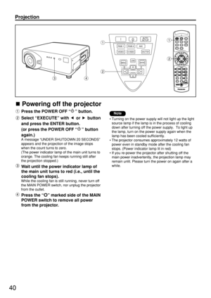 Page 4040
Powering off the projector
Press the POWER OFF “” button.
Select “EXECUTE” with  or  button
and press the ENTER button.
(or press the POWER OFF “” button
again.)
A message “UNDER SHUTDOWN 20 SECONDS”
appears and the projection of the image stops
when the count turns to zero.
(The power indicator lamp of the main unit turns to
orange. The cooling fan keeps running still after
the projection stopped.)
Wait until the power indicator lamp of
the main unit turns to red (i.e., until the
cooling fan stops)....