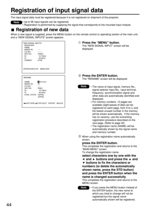Page 4444
Registration of input signal data
The input signal data must be registered because it is not registered on shipment of the projector.
• Up to 96 input signals can be registered.
• Registration is performed by supplying the signal that corresponds to the mounted input module.
Note
Registration of new data
When a new signal is supplied, press the MENU button on the remote control or operating section of the main unit,
and a “NEW SIGNAL INPUTS” screen appears.
Press the “MENU” button.
The “NEW SIGNAL...