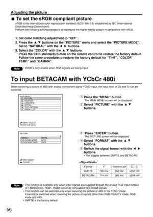 Page 5656
PICTURE
  FORMAT SMPTE
  PULLDOWN MODE AUTO
  COLOR MATCHING USER
     
:MENU SELECT         :CHANGE
MAIN MENU
         PICTURE
         POSITION
         LANGUAGE
         OPTION
         TEST PATTERN
         SIGNAL LIST
     :MENU SELECT    
ENTER:SUB MENU
To input BETACAM with YCbCr480i
When receiving a picture of 480i with analog component signal YCbCr input, the input level of Cb and Cr can be
switched.
Press the “MENU” button.
The MAIN MENU screen will be displayed.
Select “PICTURE” with the...