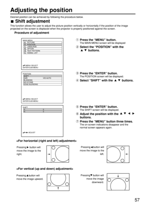 Page 5757
Desired position can be achieved by following the procedure below.
Shift adjustment
This function allows the user to adjust the picture position vertically or horizontally if the position of the image
projected on the screen is displaced when the projector is properly positioned against the screen.
Procedure of adjustment
POSITION
  SHIFT
  SIZE VID AUTO
  BLANKING
  KEYSTONE
  EDGE BLENDING
     :MENU SELECT    
ENTER:SUB MENU
Press the “MENU” button.
The MAIN MENU screen will be displayed
Select the...