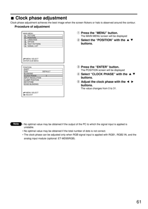 Page 6161
POSITION
  SHIFT
  SIZE DEFAULT
  BLANKING
  CLOCK PHASE 0
  INPUT RESOLUTION
  CLAMP POSITION
  KEYSTONE
  EDGE BLENDING
     :MENU SELECT    
     :ADJUST
Press the “MENU” button.
The MAIN MENU screen will be displayed
Select the “POSITION” with the 
buttons.
MAIN MENU
         PICTURE
         POSITION
         LANGUAGE
         OPTION
         TEST PATTERN
         SIGNAL LIST
     :MENU SELECT    
ENTER:SUB MENU
Press the “ENTER” button.
The POSITION screen will be displayed
Select “CLOCK PHASE”...