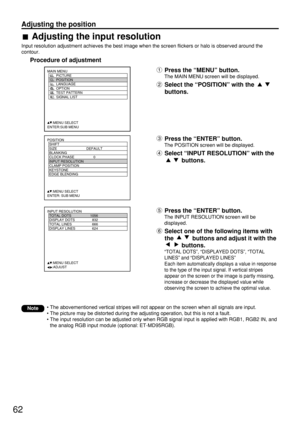 Page 6262
Adjusting the position
POSITION
  SHIFT
  SIZE DEFAULT
  BLANKING
  CLOCK PHASE 0
  INPUT RESOLUTION
  CLAMP POSITION
  KEYSTONE
  EDGE BLENDING
     :MENU SELECT    
ENTER: SUB MENU
MAIN MENU
         PICTURE
         POSITION
         LANGUAGE
         OPTION
         TEST PATTERN
         SIGNAL LIST
     :MENU SELECT    
ENTER:SUB MENU
INPUT RESOLUTION
  TOTAL DOTS 1056
  DISPLAY DOTS 832
  TOTAL LINES 666
  DISPLAY LINES 624
     :MENU SELECT    
     :ADJUSTPress the “ENTER” button.
The INPUT...