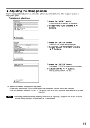 Page 6363
POSITION
  SHIFT
  SIZE DEFAULT
  BLANKING
  CLOCK PHASE 0
  INPUT RESOLUTION
  CLAMP POSITION
  KEYSTONE
  EDGE BLENDING
     :MENU SELECT    
ENTER:SUB MENU
MAIN MENU
         PICTURE
         POSITION
         LANGUAGE
         OPTION
         TEST PATTERN
         SIGNAL LIST
     :MENU SELECT    
ENTER:SUB MENU
CLAMP POSITION
  POSITION 1
     :MENU SELECT    
     :ADJUST
The optimal value for the clamp position adjustment
• If dark areas are crushed: The optimal value is the point where the...