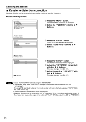 Page 6464
Adjusting the position
POSITION
  SHIFT
  SIZE VID AUTO
  BLANKING
  KEYSTONE
  EDGE BLENDING
     :MENU SELECT    
ENTER:SUB MENU
MAIN MENU
         PICTURE
         POSITION
         LANGUAGE
         OPTION
         TEST PATTERN
         SIGNAL LIST
     :MENU SELECT    
ENTER:SUB MENU
KEYSTONE
  KEYSTONE 63
  LINEARITY 63
           :ADJUST
Keystone distortion correction
Keystone distortion can be corrected only along either horizontal bound of the picture.
Procedure of adjustment
Note
Press the...