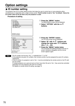 Page 7070
Option settings
OPTION
  ID 2
  SETTING FRONT-F
  LAMP1 RUNTIME 57h
  LAMP2 RUNTIME 60h
  LAMP SELECT DUAL
  LAMP POWER HIGH
  LAMP COOLING TIME SHORT
  RS232C SETTING
  RGB2 SELECT RGB1 OUT
  OSD POSITION 1
     :MENU SELECT    
     :CHANGE
MAIN MENU
         PICTURE
         POSITION
         LANGUAGE
         OPTION
         TEST PATTERN
         SIGNAL LIST
     :MENU SELECT    
ENTER:SUB MENU
Press the “ENTER” button.
The OPTION screen will be displayed.
Select “ID” with  buttons and
change the...