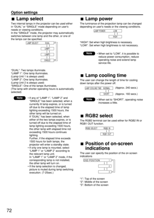 Page 7272
Option settings
Lamp select
Two internal lamps in the projector can be used either
in “DUAL” or “SINGLE” mode depending on users
needs or viewing conditions.
In the “SINGLE” mode, the projector may automatically
switches between one lamp and the other, or one of
the lamps can be specified.
“DUAL”: Two lamps illuminate.
“LAMP 1”: One lamp illuminates.
(Lamp Unit 1 is always used)
“LAMP 2”: One lamp illuminates.
(Lamp Unit 2 is always used)
“SINGLE”: One of the lamps illuminates.
(The lamp with shorter...