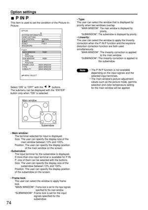 Page 74Option settings
P IN P
This item is used to set the condition of the Picture-In-
Picture.
Main window
Subwindow
Select “ON” or “OFF” with the  buttons.
The submenu can be displayed with the “ENTER”
button only when “ON” is selected.
• Main window:
The terminal selected for input is displayed.
Size: The user can specify the display size of the
main window between 10% and 100%.
Position: The user can specify the display position
of the main window on the screen.
•Subwindow:
The input terminal for the...