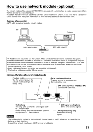 Page 8383
The network module of the projector (ET-MD75NT) is provided with a LAN interface to enable projector control from
the Web browser of personal computer.  
In addition, the network module also fulfills automatic E-mail transmission function.  It can send mail to a predefined
E-mail address when the system malfunctions or when the lamp used hours reaches the set value.
Example of connection
A LAN cable is required to use the network module.
Hub
LAN cable (straight)
PC
• A Web browser is required to use...