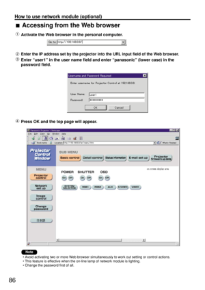Page 8686
How to use network module (optional)
Accessing from the Web browser
Activate the Web browser in the personal computer.
Enter the IP address set by the projector into the URL input field of the Web browser.
Enter “user1” in the user name field and enter “panasonic” (lower case) in the
password field.
Press OK and the top page will appear.
• Avoid activating two or more Web browser simultaneously to work out setting or control actions.
• This feature is effective when the on-line lamp of network module...