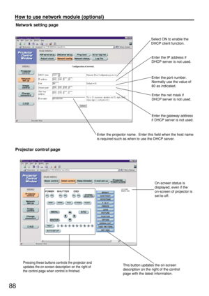 Page 8888
How to use network module (optional)
Network setting page
Select ON to enable the
DHCP client function.
Enter the IP address if
DHCP server is not used.
Enter the port number.
Normally use the value of
80 as indicated.
Enter the net mask if
DHCP server is not used.
Enter the gateway address
if DHCP server is not used.
Enter the projector name.  Enter this field when the host name
is required such as when to use the DHCP server.
Projector control page
On-screen status is
displayed, even if the...