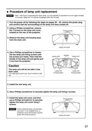 Page 9797
• After 1 500 hours of operating the same lamp, it is only possible to operate the unit for approximately
10 minutes. Steps 8 to 14 must be completed within ten minutes.
1. Turn the power off by following the steps on pages 39 ~ 40, remove the power plug
and confirm that the surroundings of the lamp unit have cooled off.
2. Using a Philips screwdriver, remove
the 7 screws on the lamp unit cover
located on the rear of the projector.
3. Remove the lamp unit housing door
from the main unit.
4. Use a...