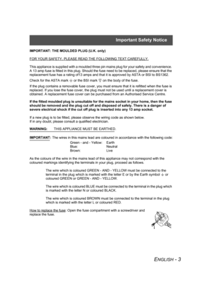 Page 3Important Safety Notice
ENGLISH - 3
IMPORTANT: THE MOULDED PLUG (U.K. only)
FOR YOUR SAFETY, PLEASE READ THE FOLLOWING TEXT CAREFULLY.
This appliance is supplied with a moulded three pin mains plug for your safety and convenience. 
A 13 amp fuse is fitted in this plug. Should the fuse need to be replaced, please ensure that the 
replacement fuse has a rating of13 amps and that it is approved by ASTA or BSI to BS1362.
Check for the ASTA mark a or the BSI mark ` on the body of the fuse.
If the plug...