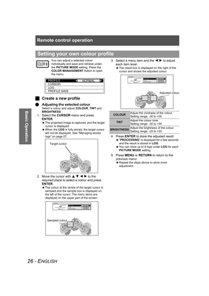 Page 26Remote control operation
26 - ENGLISH
Basic Operation
You can adjust a selected colour 
individually and save and retrieve under 
the PICTURE MODE setting. Press the 
COLOR MANAGEMENT button to open 
the menu.
JCreate a new profile
QAdjusting the selected colour
Select a colour and adjust COLOUR, TINT and 
BRIGHTNESS.
1. Select the CURSOR menu and press 
ENTER.
 The projected image is captured, and the target 
cursor is displayed. 
 When the LOG is fully stored, the target cursor 
will not be displayed....