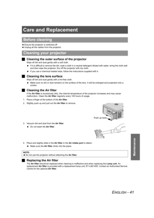 Page 41ENGLISH - 41
Maintenance
Care and Replacement
 Ensure the projector is switched off.
 Unplug all the cables from the projector.
JCleaning the outer surface of the projector
Wipe off dirt and dust gently with a soft cloth.
 If it is difficult to remove the dirt, soak a cloth in a neutral detergent diluted with water, wring the cloth well 
and then wipe the projector. Dry off the projector with dry cloth.
 If you use a chemical treated wipe, follow the instructions supplied with it.
JCleaning the lens...