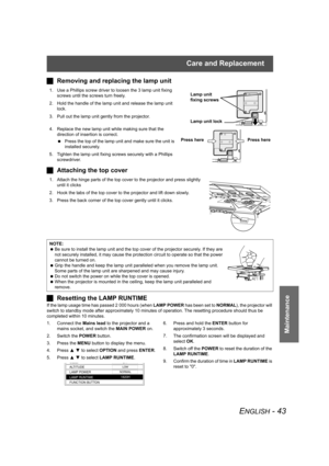 Page 43Care and Replacement
ENGLISH - 43
Maintenance
JRemoving and replacing the lamp unit
1. Use a Phillips screw driver to loosen the 3 lamp unit fixing 
screws until the screws turn freely. 
2. Hold the handle of the lamp unit and release the lamp unit 
lock.
3. Pull out the lamp unit gently from the projector.
4. Replace the new lamp unit while making sure that the 
direction of insertion is correct.
 Press the top of the lamp unit and make sure the unit is 
installed securely.
5. Tighten the lamp unit...