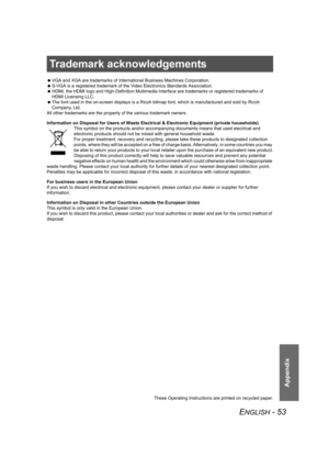 Page 53ENGLISH - 53
Appendix
Trademark acknowledgements
 VGA and XGA are trademarks of International Business Machines Corporation.
 S-VGA is a registered trademark of the Video Electronics Standards Association.
 HDMI, the HDMI logo and High-Definition Multimedia Interface are trademarks or registered trademarks of 
HDMI Licensing LLC.
 The font used in the on-screen displays is a Ricoh bitmap font, which is manufactured and sold by Ricoh 
Company, Ltd. 
All other trademarks are the property of the various...