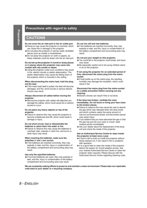 Page 8Precautions with regard to safety
8 - ENGLISH
Preparation
Do not cover the air inlet port or the air outlet port.
 Doing so may cause the projector to overheat, which 
can cause fire or damage to the projector.
 Do not place the projector in narrow, badly ventilated 
places such as closets or bookshelves.
 Do not place the projector on cloth or papers, as 
these materials could be drawn into the air inlet port.
Do not set up the projector in humid or dusty places 
or in places where the projector may...