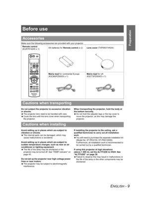 Page 9ENGLISH - 9
Preparation
Before use
Make sure the following accessories are provided with your projector.
Do not subject the projector to excessive vibration 
or shocks.
 The projector lens need to be handled with care.
 Cover the lens with the lens cover when transporting 
the projector.When transporting the projector, hold the body at 
the bottom securely.
 Do not hold the adjuster legs or the top cover to 
move the projector, as this may damage the 
projector.
Avoid setting up in places which are...