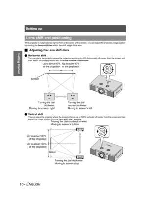 Page 16Setting up
16 - ENGLISH
Getting Started
If the projector is not positioned right in front of the center of the screen, you can adjust the projected image position 
by moving the Lens shift dials within the shift range of the lens.
JAdjusting the Lens shift dials
QHorizontal shift
You can place the projector where the projector lens is up to 40% horizontally off-center from the screen and 
then adjust the image position with the Lens shift dial • Horizontal.
QVertical shift
You can place the projector...