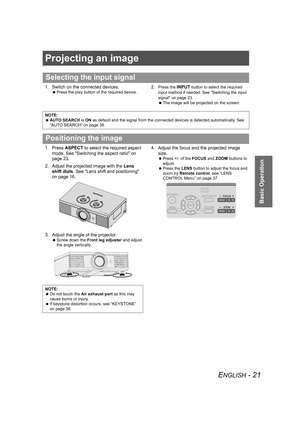 Page 21ENGLISH - 21
Basic Operation
Projecting an image
1. Switch on the connected devices.
 Press the play button of the required device.
2.Press the INPUT button to select the required 
input method if needed. See Switching the input 
signal on page 23.
 The image will be projected on the screen.
1. Press ASPECT to select the required aspect 
mode. See Switching the aspect ratio on 
page 23.
2. Adjust the projected image with the Lens 
shift dials. See Lens shift and positioning 
on page 16.
3. Adjust the...