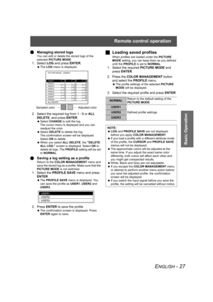 Page 27Remote control operation
ENGLISH - 27
Basic Operation
QManaging stored logs
You can edit or delete the stored logs of the 
selected PICTURE MODE.
1. Select LOG and press ENTER.
 The LOG menu is displayed.
2. Select the required log from 1 - 8 or ALL 
DELETE, and press ENTER.
 Select CHANGE to edit the log.
The cursor menu is displayed and you can 
readjust the color.
 Select DELETE to delete the log.
The confirmation screen will be displayed. 
Select OK to delete.
 When you select ALL DELETE, the DELETE...