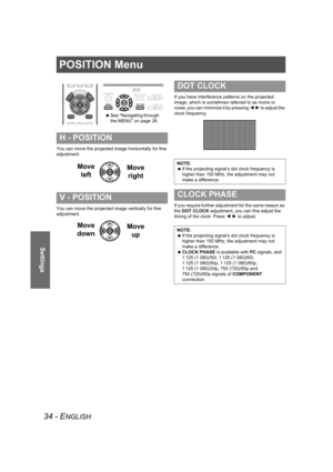 Page 3434 - ENGLISH
Settings
POSITION Menu
You can move the projected image horizontally for fine 
adjustment.
You can move the projected image vertically for fine 
adjustment.If you have interference patterns on the projected 
image, which is sometimes referred to as moire or 
noise, you can minimize it by pressing I H to adjust the 
clock frequency.
If you require further adjustment for the same reason as 
the DOT CLOCK adjustment, you can fine adjust the 
timing of the clock. Press I H to adjust.
H -...