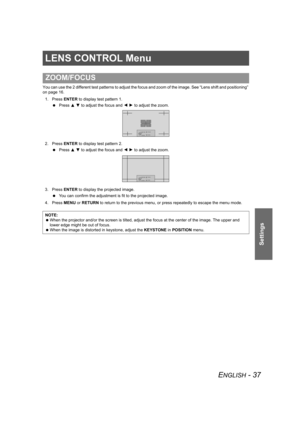 Page 37ENGLISH - 37
Settings
LENS CONTROL Menu
You can use the 2 different test patterns to adjust the focus and zoom of the image. See “Lens shift and positioning” 
on page 16.
1. Press ENTER to display test pattern 1.
 Press F G to adjust the focus and I H to adjust the zoom.
2. Press ENTER to display test pattern 2.
 Press F G to adjust the focus and I H to adjust the zoom.
3. Press ENTER to display the projected image.
 You can confirm the adjustment is fit to the projected image.
4. Press MENU or RETURN to...