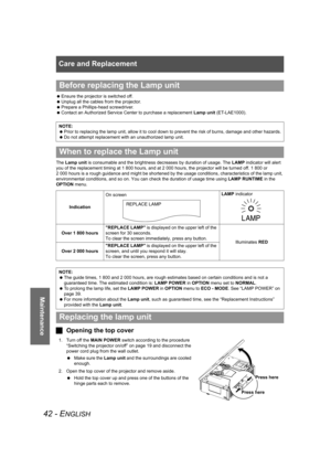 Page 42Care and Replacement
42 - ENGLISH
Maintenance
 Ensure the projector is switched off.
 Unplug all the cables from the projector.
 Prepare a Phillips-head screwdriver.
 Contact an Authorized Service Center to purchase a replacement Lamp unit (ET-LAE1000).
The Lamp unit is consumable and the brightness decreases by duration of usage. The LAMP indicator will alert 
you of the replacement timing at 1 800 hours, and at 2 000 hours, the projector will be turned off. 1 800 or 
2 000 hours is a rough guidance and...