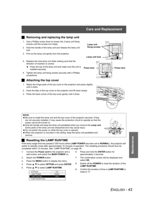 Page 43Care and Replacement
ENGLISH - 43
Maintenance
JRemoving and replacing the lamp unit
1. Use a Phillips screw driver to loosen the 3 lamp unit fixing 
screws until the screws turn freely. 
2. Hold the handle of the lamp unit and release the lamp unit 
lock.
3. Pull out the lamp unit gently from the projector.
4. Replace the new lamp unit while making sure that the 
direction of insertion is correct.
 Press the top of the lamp unit and make sure the unit is 
installed securely.
5. Tighten the lamp unit...