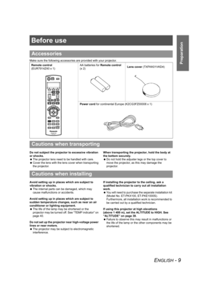 Page 9ENGLISH - 9
Preparation
Before use
Make sure the following accessories are provided with your projector.
Do not subject the projector to excessive vibration 
or shocks.
 The projector lens need to be handled with care.
 Cover the lens with the lens cover when transporting 
the projector.When transporting the projector, hold the body at 
the bottom securely.
 Do not hold the adjuster legs or the top cover to 
move the projector, as this may damage the 
projector.
Avoid setting up in places which are...