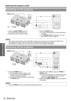 Page 20Basic Operation
Switching the projector on/off
20 - ENGLISH
1. Switch the MAIN POWER button on.
 The power indicator lights up in red.
2. Remove the lens cover from the lens.3. Press the POWER button.
 The power indicator lights up in green after flashing 
for a while.
 The STARTUP LOGO is displayed on the screen. 
See “STARTUP LOGO” on page 40.
1. Press the POWER button.
 The confirmation screen is displayed. It will 
disappear and return to the projection after 
10 seconds without any operation.
 To...