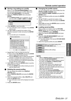 Page 27Basic Operation
Remote control operation
ENGLISH - 27
QSaving a log setting as a profile
Return to the COLOUR MANAGEMENT menu 
and save the stored log as a profile. Make sure 
that the PICTURE MODE is not switched.
1. Select the PROFILE SAVE menu and press 
ENTER
 The PROFILE SAVE menu is displayed. You can 
save the profile as USER1, USER2 and USER3.
2. Press ENTER to save the profile
 The confirmation screen is displayed. Press ENTER 
again to save.
3. Use F G I H to specify the location of the...